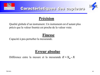 TDM AKA 48
Caractéristiques des capteurs
Précision
Qualité globale d’un instrument. Un instrument est d’autant plus
précis que la valeur fournie est proche de la valeur vraie.
Finesse
Capacité à peu perturber la mesurande.
Erreur absolue
Différence entre la mesure et la mesurande E = Xm - X
 