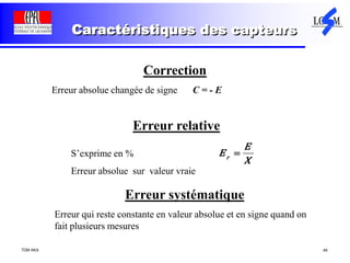 TDM AKA 49
Caractéristiques des capteurs
Correction
Erreur absolue changée de signe C = - E
r
E
E
X
Erreur relative
S’exprime en %
Erreur absolue sur valeur vraie
Erreur systématique
Erreur qui reste constante en valeur absolue et en signe quand on
fait plusieurs mesures
 