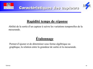 TDM AKA 50
Caractéristiques des capteurs
Rapidité temps de réponse
Abilité de la sortie d’un capteur à suivre les variations temporelles de la
mesurande.
Étalonnage
Permet d’ajuster et de déterminer sous forme algébrique ou
graphique, la relation entre la grandeur de sortie et la mesurande.
 