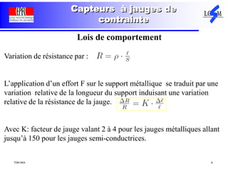TDM AKA 8
Capteurs à jauges de
contrainte
Lois de comportement
Variation de résistance par :
L’application d’un effort F sur le support métallique se traduit par une
variation relative de la longueur du support induisant une variation
relative de la résistance de la jauge.
Avec K: facteur de jauge valant 2 à 4 pour les jauges métalliques allant
jusqu’à 150 pour les jauges semi-conductrices.
 