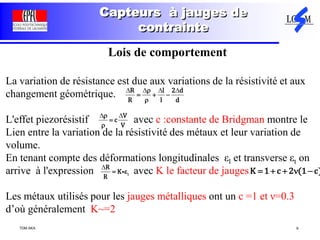 TDM AKA 9
Capteurs à jauges de
contrainte
Lois de comportement
La variation de résistance est due aux variations de la résistivité et aux
changement géométrique.
L'effet piezorésistif avec c :constante de Bridgman montre le
Lien entre la variation de la résistivité des métaux et leur variation de
volume.
En tenant compte des déformations longitudinales εl et transverse εt on
arrive à l'expression avec K le facteur de jauges
Les métaux utilisés pour les jauges métalliques ont un c =1 et ν=0.3
d’où généralement K~=2
R l 2 d
R l d

  

   
V
c
V



 
l
R
K
R
 

K 1 c 2 (1 c)    
 