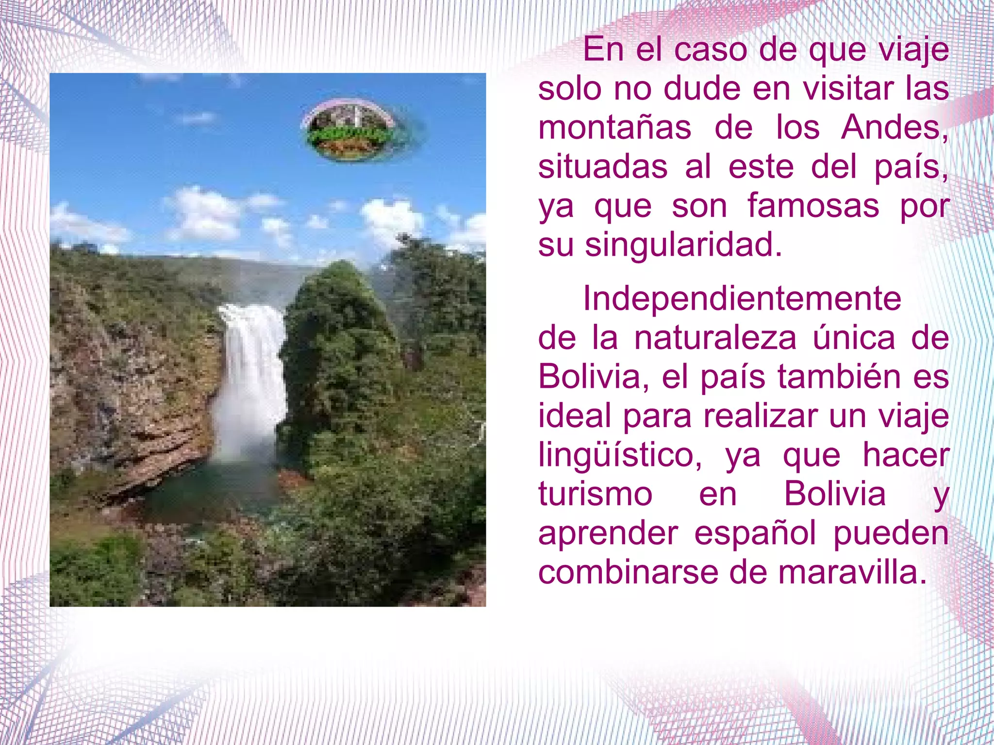 En el caso de que viaje
solo no dude en visitar las
montañas de los Andes,
situadas al este del país,
ya que son famosas por
su singularidad.
Independientemente
de la naturaleza única de
Bolivia, el país también es
ideal para realizar un viaje
lingüístico, ya que hacer
turismo en Bolivia y
aprender español pueden
combinarse de maravilla.
 