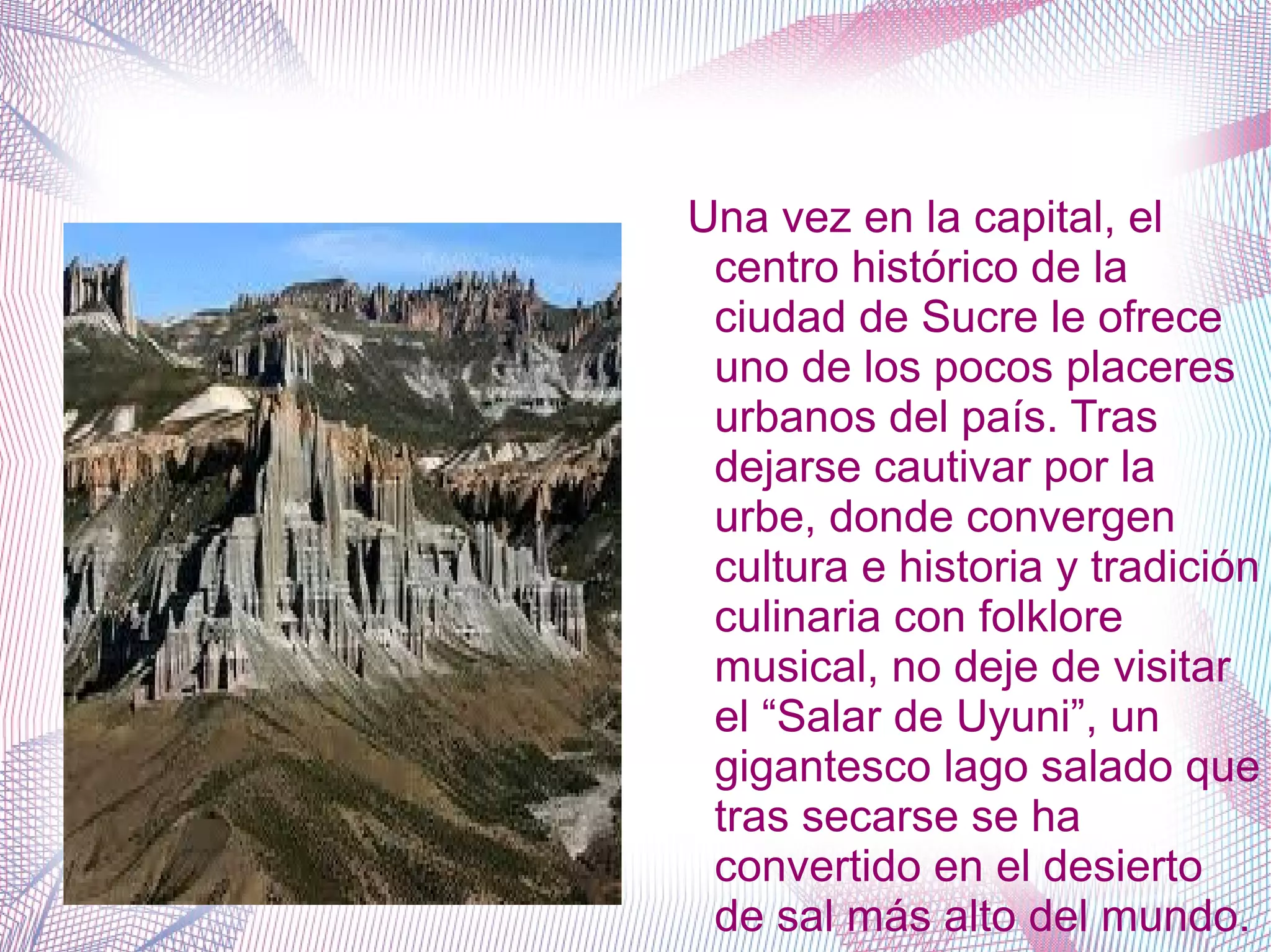 Una vez en la capital, el
centro histórico de la
ciudad de Sucre le ofrece
uno de los pocos placeres
urbanos del país. Tras
dejarse cautivar por la
urbe, donde convergen
cultura e historia y tradición
culinaria con folklore
musical, no deje de visitar
el “Salar de Uyuni”, un
gigantesco lago salado que
tras secarse se ha
convertido en el desierto
de sal más alto del mundo.
 