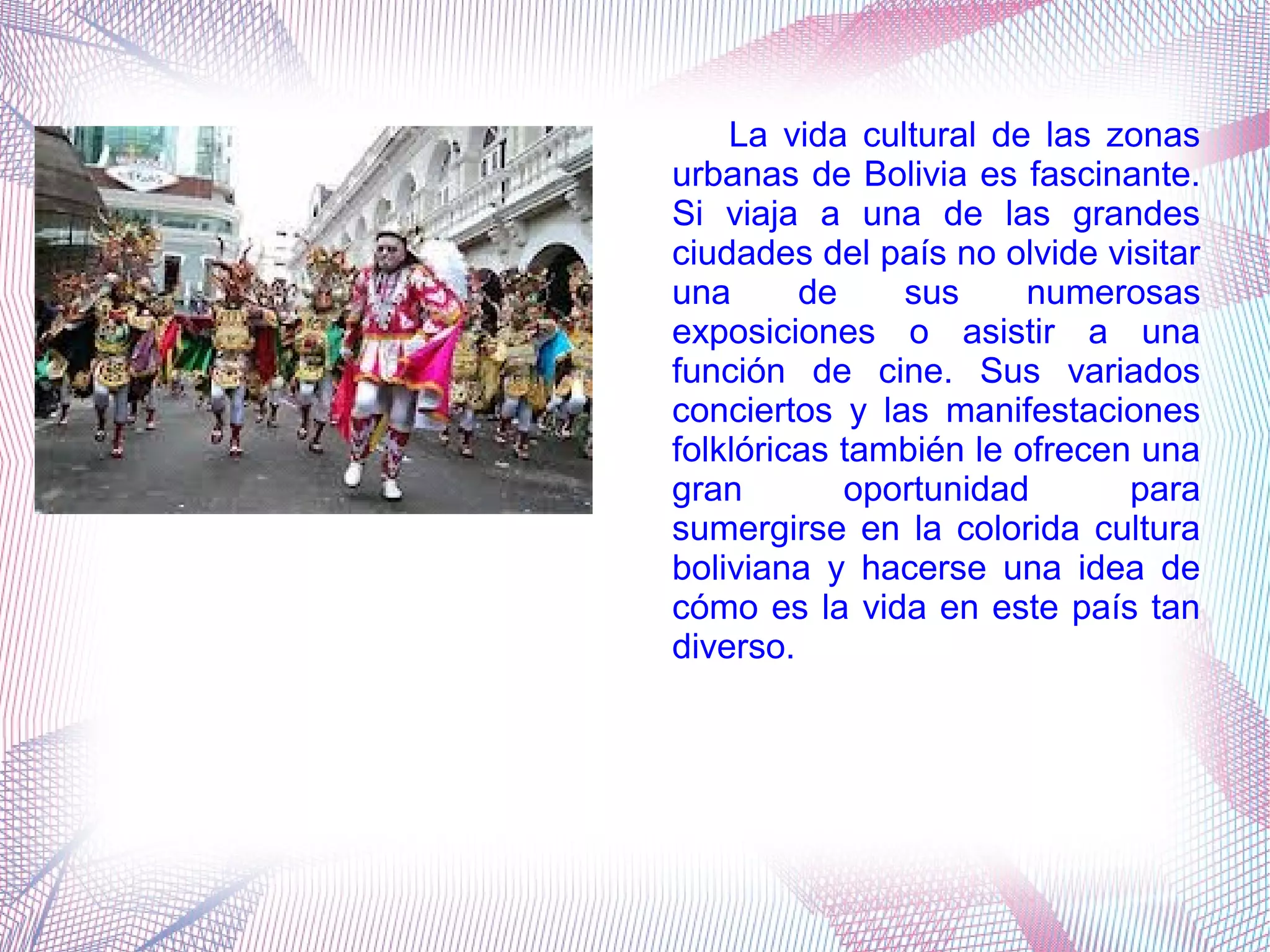 La vida cultural de las zonas
urbanas de Bolivia es fascinante.
Si viaja a una de las grandes
ciudades del país no olvide visitar
una de sus numerosas
exposiciones o asistir a una
función de cine. Sus variados
conciertos y las manifestaciones
folklóricas también le ofrecen una
gran oportunidad para
sumergirse en la colorida cultura
boliviana y hacerse una idea de
cómo es la vida en este país tan
diverso.
 