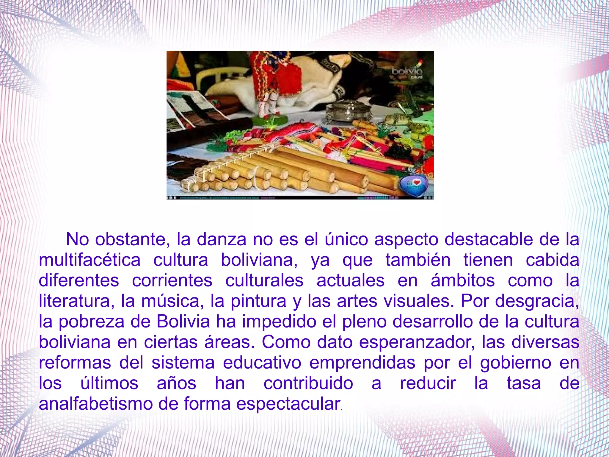 No obstante, la danza no es el único aspecto destacable de la
multifacética cultura boliviana, ya que también tienen cabida
diferentes corrientes culturales actuales en ámbitos como la
literatura, la música, la pintura y las artes visuales. Por desgracia,
la pobreza de Bolivia ha impedido el pleno desarrollo de la cultura
boliviana en ciertas áreas. Como dato esperanzador, las diversas
reformas del sistema educativo emprendidas por el gobierno en
los últimos años han contribuido a reducir la tasa de
analfabetismo de forma espectacular.
 