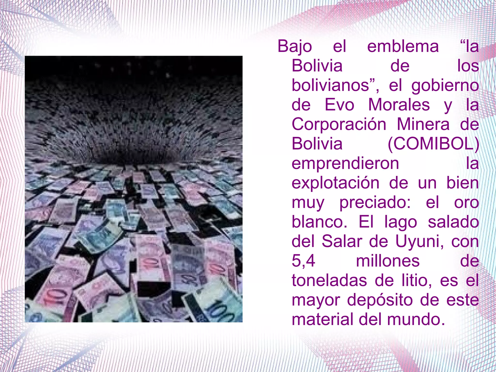 Bajo el emblema “la
Bolivia de los
bolivianos”, el gobierno
de Evo Morales y la
Corporación Minera de
Bolivia (COMIBOL)
emprendieron la
explotación de un bien
muy preciado: el oro
blanco. El lago salado
del Salar de Uyuni, con
5,4 millones de
toneladas de litio, es el
mayor depósito de este
material del mundo.
 