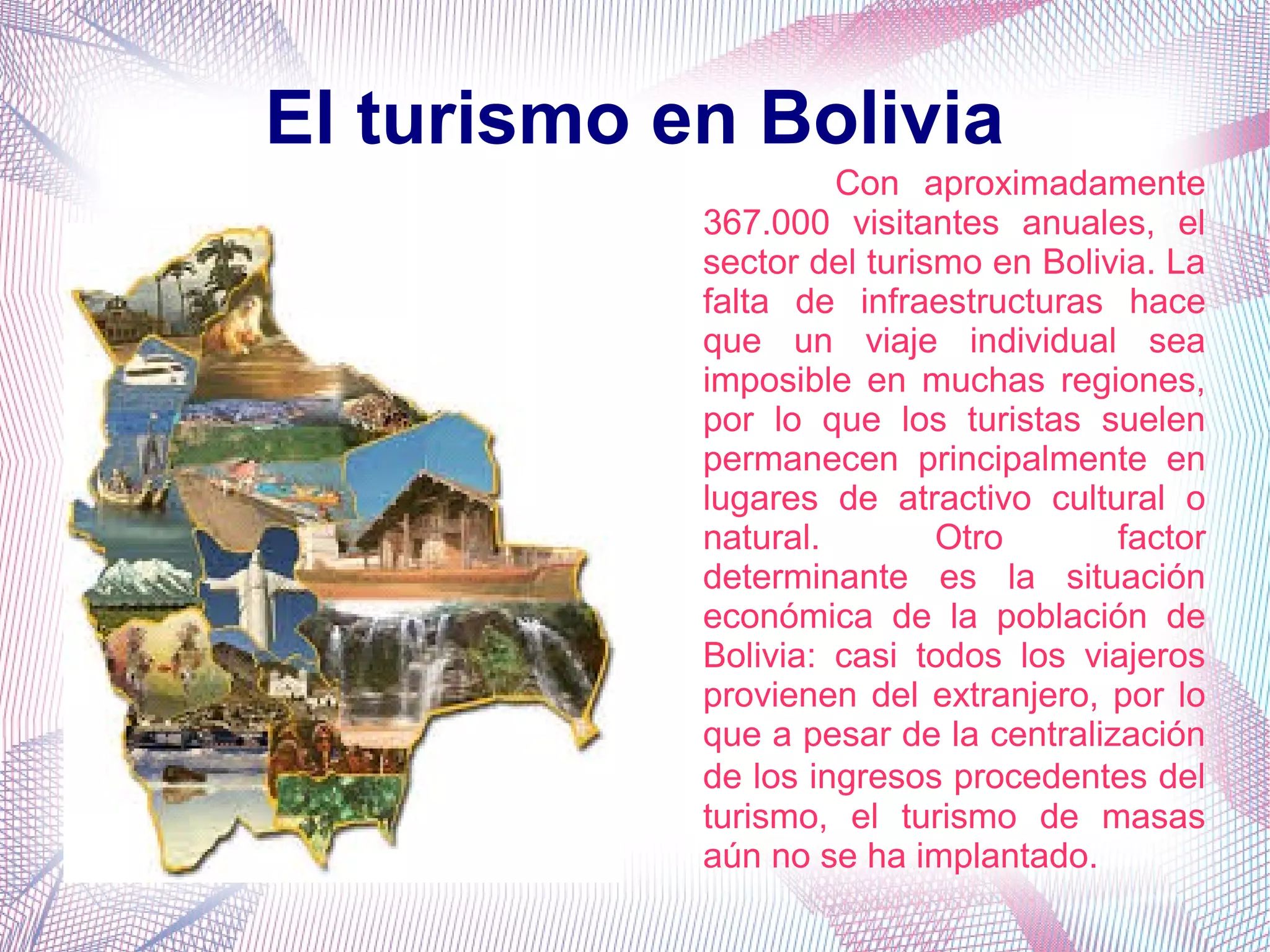 El turismo en Bolivia
Con aproximadamente
367.000 visitantes anuales, el
sector del turismo en Bolivia. La
falta de infraestructuras hace
que un viaje individual sea
imposible en muchas regiones,
por lo que los turistas suelen
permanecen principalmente en
lugares de atractivo cultural o
natural. Otro factor
determinante es la situación
económica de la población de
Bolivia: casi todos los viajeros
provienen del extranjero, por lo
que a pesar de la centralización
de los ingresos procedentes del
turismo, el turismo de masas
aún no se ha implantado.
 