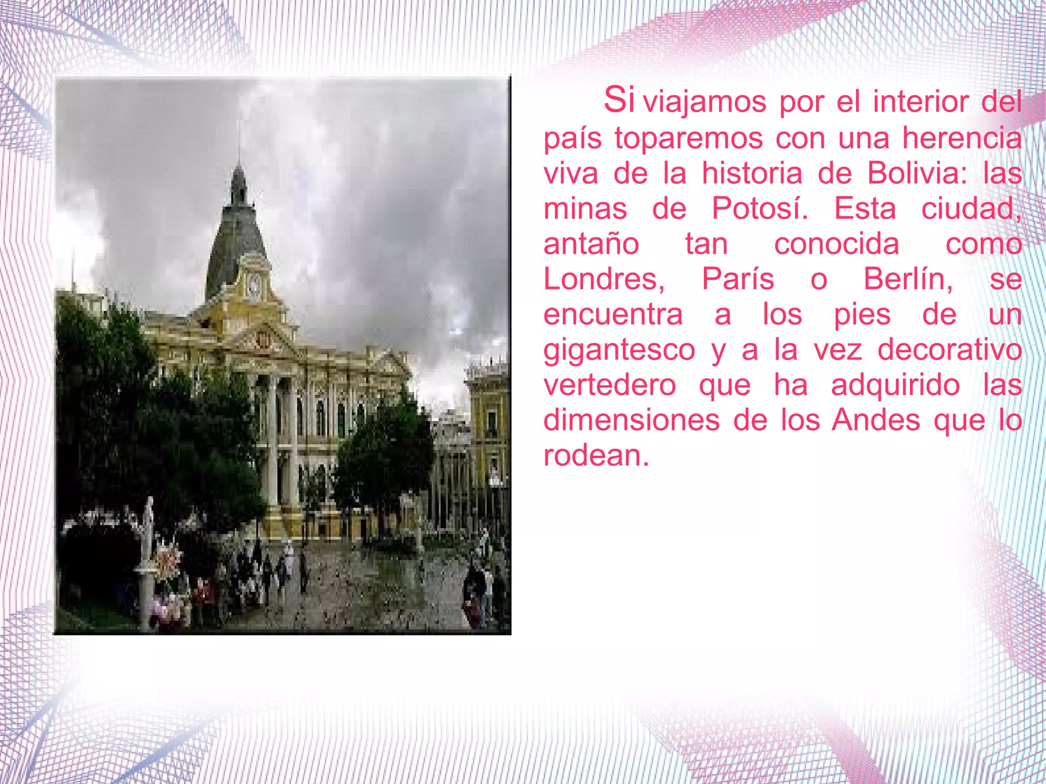 Si viajamos por el interior del
país toparemos con una herencia
viva de la historia de Bolivia: las
minas de Potosí. Esta ciudad,
antaño tan conocida como
Londres, París o Berlín, se
encuentra a los pies de un
gigantesco y a la vez decorativo
vertedero que ha adquirido las
dimensiones de los Andes que lo
rodean.
 