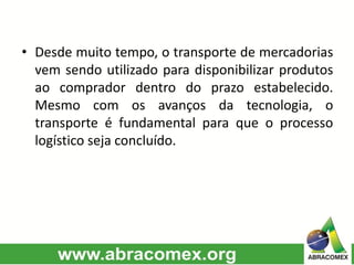 • Desde muito tempo, o transporte de mercadorias
vem sendo utilizado para disponibilizar produtos
ao comprador dentro do prazo estabelecido.
Mesmo com os avanços da tecnologia, o
transporte é fundamental para que o processo
logístico seja concluído.
 