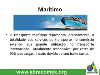 Marítimo
• O transporte marítimo representa, praticamente, a
totalidade dos serviços de transporte no comércio
exterior. Sua grande utilização no transporte
internacional, atualmente responsável por cerca de
90% das cargas, é dado devido ao seu baixo custo.
 