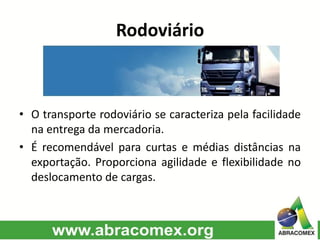 Rodoviário
• O transporte rodoviário se caracteriza pela facilidade
na entrega da mercadoria.
• É recomendável para curtas e médias distâncias na
exportação. Proporciona agilidade e flexibilidade no
deslocamento de cargas.
 
