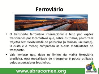Ferroviário
• O transporte ferroviário internacional é feito por vagões
tracionados por locomotivas que, sobre os trilhos, percorrem
trajetos sem flexibilidade de percursos (o famoso Rail Ramp).
O custo é o menor, comparado às outras modalidades de
transporte.
• Vale lembrar que, dado os limites da malha ferroviária
brasileira, esta modalidade de transporte é pouco utilizada
pelos exportadores brasileiros.
 