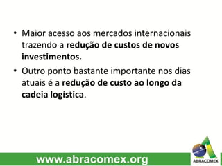 • Maior acesso aos mercados internacionais
trazendo a redução de custos de novos
investimentos.
• Outro ponto bastante importante nos dias
atuais é a redução de custo ao longo da
cadeia logística.
 