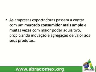 • As empresas exportadoras passam a contar
com um mercado consumidor mais amplo e
muitas vezes com maior poder aquisitivo,
propiciando inovação e agregação de valor aos
seus produtos.
 