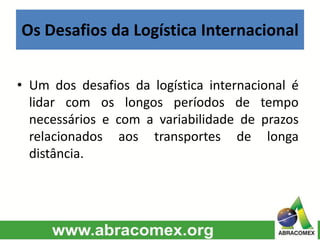 Os Desafios da Logística Internacional
• Um dos desafios da logística internacional é
lidar com os longos períodos de tempo
necessários e com a variabilidade de prazos
relacionados aos transportes de longa
distância.
 