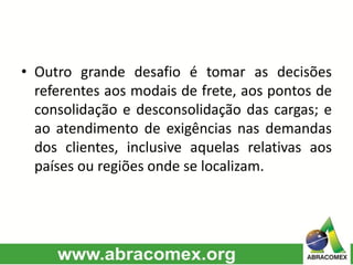 • Outro grande desafio é tomar as decisões
referentes aos modais de frete, aos pontos de
consolidação e desconsolidação das cargas; e
ao atendimento de exigências nas demandas
dos clientes, inclusive aquelas relativas aos
países ou regiões onde se localizam.
 