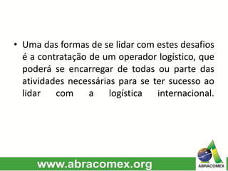 • Uma das formas de se lidar com estes desafios
é a contratação de um operador logístico, que
poderá se encarregar de todas ou parte das
atividades necessárias para se ter sucesso ao
lidar com a logística internacional.
 
