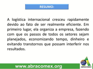 RESUMO:
A logística internacional cresceu rapidamente
devido ao fato de ser realmente eficiente. Em
primeiro lugar, ela organiza a empresa, fazendo
com que os passos de todos os setores sejam
planejados, economizando tempo, dinheiro e
evitando transtornos que possam interferir nos
resultados.
 