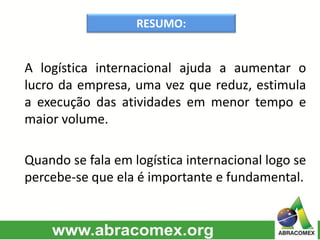 RESUMO:
A logística internacional ajuda a aumentar o
lucro da empresa, uma vez que reduz, estimula
a execução das atividades em menor tempo e
maior volume.
Quando se fala em logística internacional logo se
percebe-se que ela é importante e fundamental.
 