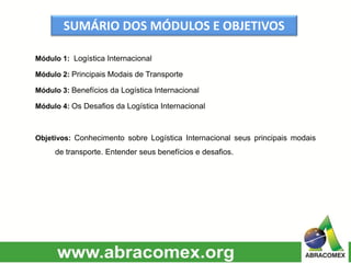 SUMÁRIO DOS MÓDULOS E OBJETIVOS
Módulo 1: Logística Internacional
Módulo 2: Principais Modais de Transporte
Módulo 3: Benefícios da Logística Internacional
Módulo 4: Os Desafios da Logística Internacional
Objetivos: Conhecimento sobre Logística Internacional seus principais modais
de transporte. Entender seus benefícios e desafios.
 