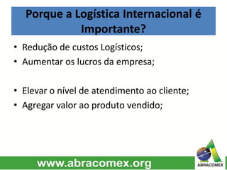 Porque a Logística Internacional é
Importante?
• Redução de custos Logísticos;
• Aumentar os lucros da empresa;
• Elevar o nível de atendimento ao cliente;
• Agregar valor ao produto vendido;
 