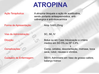 Ação Terapêutica: A atropina bloqueia a ação da acetilcolina,
sendo portanto antiespasmódica, anti-
colinérgica e anti-muscarínica
Forma de Apresentação: Amp 1ml/0,25mg
Vias de Administração: SC, IM, IV
Diluição: Bolus ou em Caso Intoxicação a critério
medico em SG 5% ou SF 0,9%
Complicações: Coma, cefaléia, desorientação, midriase, boca
seca, rubor, náusea e vômitos.
Cuidados de Enfermagem: SSVV, Administre em Vaso de grosso calibre,
balanço hídrico
ATROPINA
 