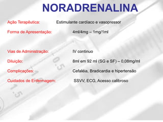 Ação Terapêutica: Estimulante cardíaco e vasopressor
Forma de Apresentação: 4ml/4mg – 1mg/1ml
Vias de Administração: IV continuo
Diluição: 8ml em 92 ml (SG e SF) – 0,08mg/ml
Complicações: Cefaléia, Bradicardia e hipertensão
Cuidados de Enfermagem: SSVV, ECG, Acesso calibroso
NORADRENALINA
 