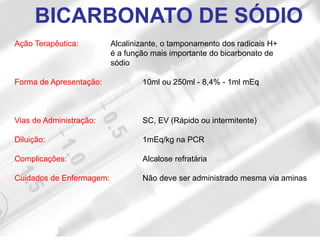 Ação Terapêutica: Alcalinizante, o tamponamento dos radicais H+
é a função mais importante do bicarbonato de
sódio
Forma de Apresentação: 10ml ou 250ml - 8,4% - 1ml mEq
Vias de Administração: SC, EV (Rápido ou intermitente)
Diluição: 1mEq/kg na PCR
Complicações: Alcalose refratária
Cuidados de Enfermagem: Não deve ser administrado mesma via aminas
BICARBONATO DE SÓDIO
 