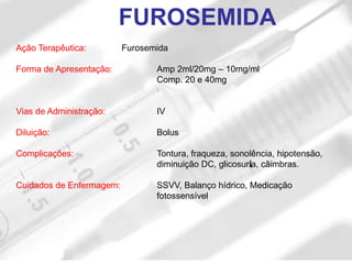 Ação Terapêutica: Furosemida
Forma de Apresentação: Amp 2ml/20mg – 10mg/ml
Comp. 20 e 40mg
Vias de Administração: IV
Diluição: Bolus
Complicações: Tontura, fraqueza, sonolência, hipotensão,
diminuição DC, glicosuria, câimbras.
Cuidados de Enfermagem: SSVV, Balanço hídrico, Medicação
fotossensível
FUROSEMIDA
 