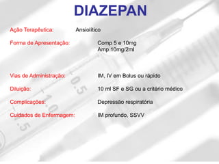 Ação Terapêutica: Ansiolítico
Forma de Apresentação: Comp 5 e 10mg
Amp 10mg/2ml
Vias de Administração: IM, IV em Bolus ou rápido
Diluição: 10 ml SF e SG ou a critério médico
Complicações: Depressão respiratória
Cuidados de Enfermagem: IM profundo, SSVV
DIAZEPAN
 