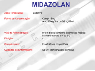 Ação Terapêutica: Sedativo
Forma de Apresentação: Comp 15mg
Amp 15mg/3ml ou 50mg/10ml
Vias de Administração: IV em bolus conforme orientação médica
Manter sedação SF ou SG
Diluição: -
Complicações: Insuficiência respiratória
Cuidados de Enfermagem: SSVV, Monitorização contínua
MIDAZOLAN
 