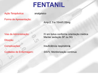 FENTANIL
Ação Terapêutica: analgésico
Forma de Apresentação:
Amp 2, 5 e 10ml/0,05mg
Vias de Administração: IV em bolus conforme orientação médica
Manter sedação SF ou SG
Diluição: -
Complicações: Insuficiência respiratória
Cuidados de Enfermagem: SSVV, Monitorização contínua
 