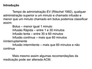 Introdução
Tempo de administração EV (Ritschel 1992), qualquer
administração superior a um minuto e chamado infusão e
menor que um minuto chamado em bolus podemos classificar
assim:
Bolus – menor igual 1 minuto
Infusão Rápida – entre 1 e 30 minutos
Infusão lenta – entre 30 e 60 minutos
Infusão contínua – mais que 60 minutos
ininterruptamente
Infusão intermitente – mais que 60 minutos e não
continua
Mais mesmo assim algumas recomendações da
medicação pode ser alterada ACM.
 