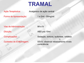 Ação Terapêutica: Analgésico de ação central
Forma de Apresentação: 1 e 2ml - 50mg/ml
Vias de Administração: IM e IV
Diluição: ABD pra 10ml
Complicações: Sedação, tontura, sudorese, cefaleia
Cuidados de Enfermagem: SSVV, observar rebaixamento níveis
consciência
TRAMAL
 