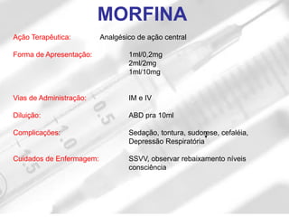MORFINA
Ação Terapêutica: Analgésico de ação central
Forma de Apresentação: 1ml/0,2mg
2ml/2mg
1ml/10mg
Vias de Administração: IM e IV
Diluição: ABD pra 10ml
Complicações: Sedação, tontura, sudorese, cefaléia,
Depressão Respiratória
Cuidados de Enfermagem: SSVV, observar rebaixamento níveis
consciência
 