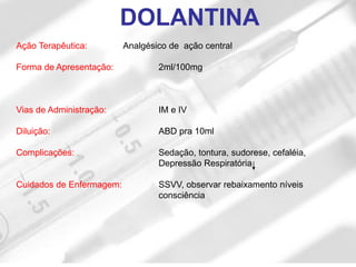 DOLANTINA
Ação Terapêutica: Analgésico de ação central
Forma de Apresentação: 2ml/100mg
Vias de Administração: IM e IV
Diluição: ABD pra 10ml
Complicações: Sedação, tontura, sudorese, cefaléia,
Depressão Respiratória
Cuidados de Enfermagem: SSVV, observar rebaixamento níveis
consciência
 