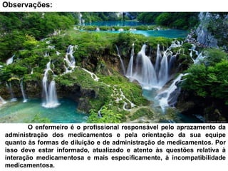 O enfermeiro é o profissional responsável pelo aprazamento da
administração dos medicamentos e pela orientação da sua equipe
quanto às formas de diluição e de administração de medicamentos. Por
isso deve estar informado, atualizado e atento às questões relativa à
interação medicamentosa e mais especificamente, à incompatibilidade
medicamentosa.
Observações:
 