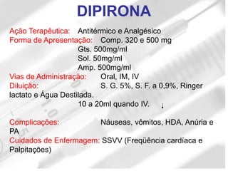 Ação Terapêutica: Antitérmico e Analgésico
Forma de Apresentação: Comp. 320 e 500 mg
Gts. 500mg/ml
Sol. 50mg/ml
Amp. 500mg/ml
Vias de Administração: Oral, IM, IV
Diluição: S. G. 5%, S. F. a 0,9%, Ringer
lactato e Água Destilada.
10 a 20ml quando IV.
Complicações: Náuseas, vômitos, HDA, Anúria e
PA
Cuidados de Enfermagem: SSVV (Freqüência cardíaca e
Palpitações)
DIPIRONA
 