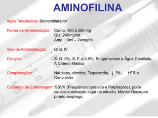 Ação Terapêutica: Broncodilatador
Forma de Apresentação: Comp. 100 e 200 mg
Gts. 240mg/ml
Amp. 10ml – 24mg/ml
Vias de Administração: Oral, IV
Diluição: S. G. 5%, S. F. a 0,9%, Ringer lactato e Água Destilada.
A Critério Médico
Complicações: Náuseas, vômitos, Taquicardia, PA , FR e
Convulsão
Cuidados de Enfermagem: SSVV (Freqüência cardíaca e Palpitações), pode
causar queimação lugar da infusão, Manter Diazepan
pronto emprego.
AMINOFILINA
 