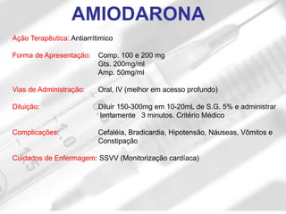 Ação Terapêutica: Antiarrítimico
Forma de Apresentação: Comp. 100 e 200 mg
Gts. 200mg/ml
Amp. 50mg/ml
Vias de Administração: Oral, IV (melhor em acesso profundo)
Diluição: Diluir 150-300mg em 10-20mL de S.G. 5% e administrar
lentamente 3 minutos. Critério Médico
Complicações: Cefaléia, Bradicardia, Hipotensão, Náuseas, Vômitos e
Constipação
Cuidados de Enfermagem: SSVV (Monitorização cardíaca)
AMIODARONA
 