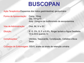 Ação Terapêutica:Espasmos dos tratos gastrintestinal, geniturinário
Forma de Apresentação: Comp. 10mg
Gts. 10mg/ml
Amp. 20mg/ml de butilbrometo de escopolamina
Vias de Administração: Oral, IM, IV e SC
Diluição: S. G. 5%, S. F. a 0,9%, Ringer lactato e Água Destilada.
10 a 20ml quando IV.
Complicações: Vômitos, Taquicardia, Constipação, Cefaléia e Boca
Seca
Cuidados de Enfermagem: SSVV, avalie os sinais de retenção urinária
BUSCOPAN
 