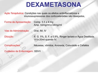 Ação Terapêutica: Condições nas quais os efeitos antiinflamatórios e
imunossupressores dos corticosteróides são desejados,
Forma de Apresentação: Comp. 0,5 a 4 mg
Amp. 02mg/ml e 04mg/ml
Vias de Administração: Oral, IM, IV
Diluição: S. G. 5%, S. F. a 0,9%, Ringer lactato e Água Destilada.
10 a 20ml quando IV.
Complicações: Náuseas, vômitos, Anorexia, Convulsão e Cefaléia
Cuidados de Enfermagem: SSVV
DEXAMETASONA
 
