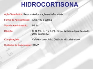 Ação Terapêutica: Responsável por ação antiinflamatória
Forma de Apresentação: Amp. 100 e 500mg
Vias de Administração: IM, IV
Diluição: S. G. 5%, S. F. a 0,9%, Ringer lactato e Água Destilada.
20ml quando IV.
Complicações: Cefaléia, convulsão, Distúrbio Hidroeletrolítico
Cuidados de Enfermagem: SSVV
HIDROCORTISONA
 