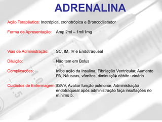 Ação Terapêutica: Inotrópica, cronotrópica e Broncodilatador
Forma de Apresentação: Amp 2ml – 1ml/1mg
Vias de Administração: SC, IM, IV e Endotraqueal
Diluição: Não tem em Bolus
Complicações: Inibe ação da Insulina, Fibrilação Ventricular, Aumento
PA, Náuseas, vômitos, diminuição débito urinário
Cuidados de Enfermagem:SSVV, Avaliar função pulmonar, Administração
endotraqueal após administração faça insuflações no
mínimo 5.
ADRENALINA
 