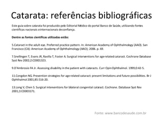 Catarata: referências bibliográficas Fonte: www.bancodesaude.com.br Este guia sobre catarata foi produzido pelo Editorial Médico do portal Banco de Saúde, utilizando fontes científicas nacionais e internacionais de confiança. Dentre as fontes científicas utilizadas estão: Cataract in the adult eye. Preferred practice pattern. In: American Academy of Ophthalmology (AAO). San Francisco (CA): American Academy of Ophthalmology (AAO); 2006. p. 69. Snellingen T, Evans JR, Ravilla T, Foster A. Surgical interventions for age-related cataract. Cochrane Database Syst Rev 2002;2:CD001323. D’Ambrosio FA Jr. Assessing disability in the patient with cataracts. Curr Opin Ophthalmol. 1999;0:42-5. Congdon NG. Prevention strategies for age related cataract: present limitations and future possibilities. Br J Ophthalmol 2001;85:516-20. Long V, Chen S. Surgical interventions for bilateral congenital cataract. Cochrane. Database Syst Rev 2001;3:CD003171. 