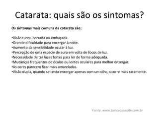 Catarata: quais são os sintomas? Fonte: www.bancodesaude.com.br Os sintomas mais comuns da catarata são: Visão turva, borrada ou embaçada. Grande dificuldade para enxergar à noite. Aumento da sensibilidade ocular à luz. Percepção de uma espécie de aura em volta de focos de luz. Necessidade de ter luzes fortes para ler de forma adequada. Mudanças freqüentes de óculos ou lentes oculares para melhor enxergar. As cores parecem ficar mais amareladas. Visão dupla, quando se tenta enxergar apenas com um olho, ocorre mais raramente. 