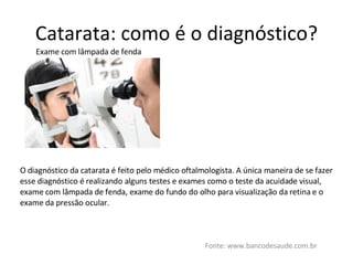 Catarata: como é o diagnóstico? Fonte: www.bancodesaude.com.br Exame com lâmpada de fenda O diagnóstico da catarata é feito pelo médico oftalmologista. A única maneira de se fazer esse diagnóstico é realizando alguns testes e exames como o teste da acuidade visual, exame com lâmpada de fenda, exame do fundo do olho para visualização da retina e o exame da pressão ocular. 
