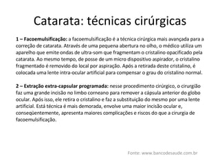 Catarata: técnicas cirúrgicas Fonte: www.bancodesaude.com.br 1 – Facoemulsificação:  a facoemulsificação é a técnica cirúrgica mais avançada para a correção de catarata. Através de uma pequena abertura no olho, o médico utiliza um aparelho que emite ondas de ultra-som que fragmentam o cristalino opacificado pela catarata. Ao mesmo tempo, de posse de um micro dispositivo aspirador, o cristalino fragmentado é removido do local por aspiração. Após a retirada deste cristalino, é colocada uma lente intra-ocular artificial para compensar o grau do cristalino normal. 2 – Extração extra-capsular programada:  nesse procedimento cirúrgico, o cirurgião faz uma grande incisão no limbo corneano para remover a cápsula anterior do globo ocular. Após isso, ele retira o cristalino e faz a substituição do mesmo por uma lente artificial. Está técnica é mais demorada, envolve uma maior incisão ocular e, conseqüentemente, apresenta maiores complicações e riscos do que a cirurgia de facoemulsificação. 