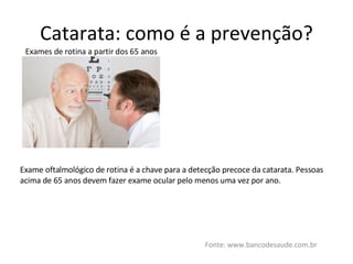 Catarata: como é a prevenção? Fonte: www.bancodesaude.com.br Exames de rotina a partir dos 65 anos Exame oftalmológico de rotina é a chave para a detecção precoce da catarata. Pessoas acima de 65 anos devem fazer exame ocular pelo menos uma vez por ano. 