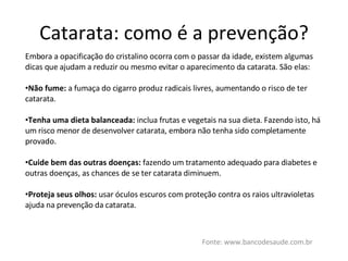 Catarata: como é a prevenção? Fonte: www.bancodesaude.com.br Embora a opacificação do cristalino ocorra com o passar da idade, existem algumas dicas que ajudam a reduzir ou mesmo evitar o aparecimento da catarata. São elas: Não fume:  a fumaça do cigarro produz radicais livres, aumentando o risco de ter catarata. Tenha uma dieta balanceada:  inclua frutas e vegetais na sua dieta. Fazendo isto, há um risco menor de desenvolver catarata, embora não tenha sido completamente provado. Cuide bem das outras doenças:  fazendo um tratamento adequado para diabetes e outras doenças, as chances de se ter catarata diminuem. Proteja seus olhos:  usar óculos escuros com proteção contra os raios ultravioletas ajuda na prevenção da catarata. 